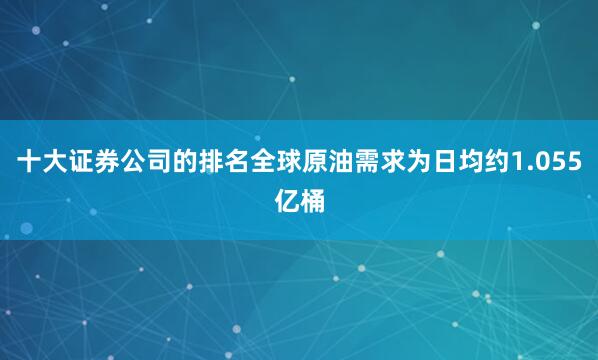 十大证券公司的排名全球原油需求为日均约1.055亿桶