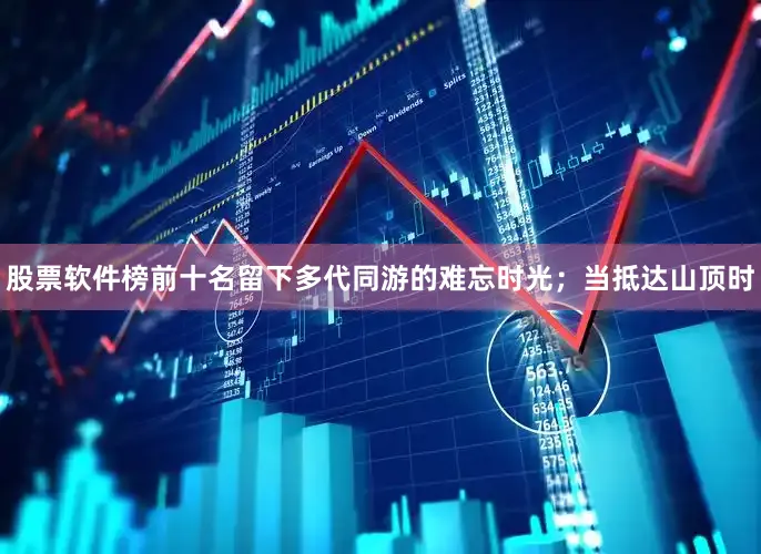 股票软件榜前十名留下多代同游的难忘时光；当抵达山顶时