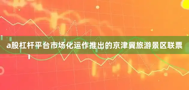 a股杠杆平台市场化运作推出的京津冀旅游景区联票