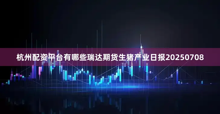 杭州配资平台有哪些瑞达期货生猪产业日报20250708