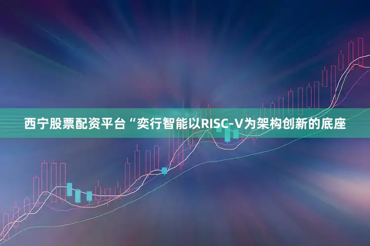 西宁股票配资平台“奕行智能以RISC-V为架构创新的底座
