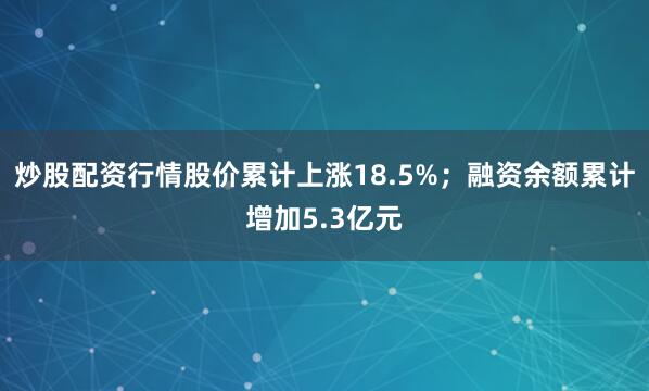 炒股配资行情股价累计上涨18.5%；融资余额累计增加5.3亿元