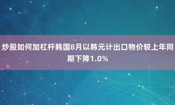 炒股如何加杠杆韩国8月以韩元计出口物价较上年同期下降1.0%